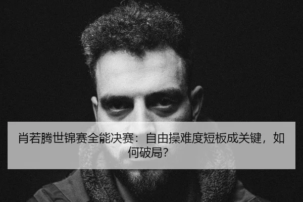 肖若腾世锦赛全能决赛：自由操难度短板成关键，如何破局？