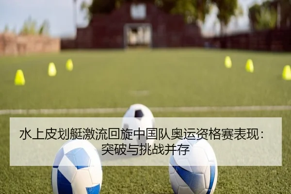 水上皮划艇激流回旋中国队奥运资格赛表现：突破与挑战并存