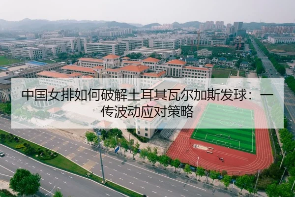 中国女排如何破解土耳其瓦尔加斯发球：一传波动应对策略