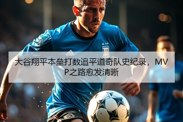 大谷翔平本垒打数追平道奇队史纪录，MVP之路愈发清晰