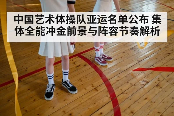 中国艺术体操队亚运名单公布 集体全能冲金前景与阵容节奏解析
